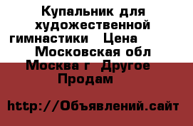 Купальник для художественной гимнастики › Цена ­ 5 000 - Московская обл., Москва г. Другое » Продам   